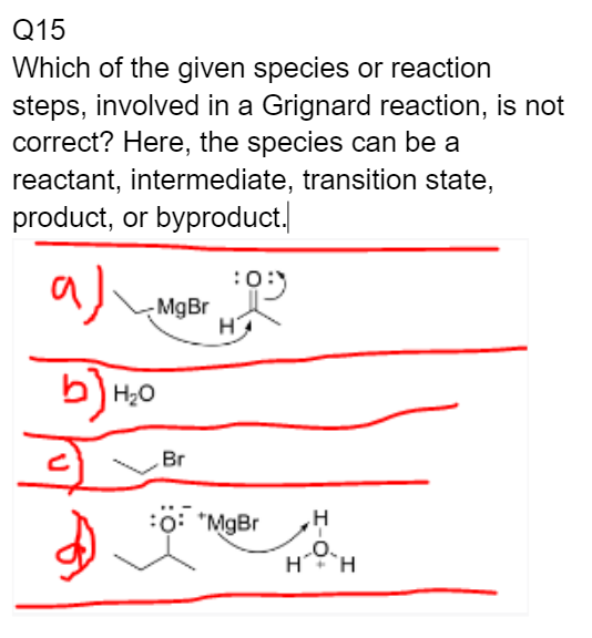 Q15
Which of the given species or reaction
steps, involved in a Grignard reaction, is not
correct? Here, the species can be a
reactant, intermediate, transition state,
product, or byproduct.
aj
MgBr
b) H₂0
Br
:05
H
*MgBr
H H