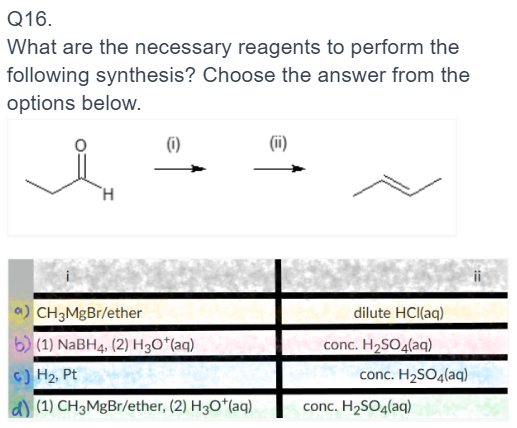 Q16.
What are the necessary reagents to perform the
following synthesis? Choose the answer from the
options below.
DG
(0)
CH3MgBr/ether
(1) NaBH4, (2) H3O*(aq)
c) H₂, Pt
d) (1) CH3MgBr/ether, (2) H3O*(aq)
(ii)
dilute HCl(aq)
conc. H₂SO4(aq)
conc. H₂SO4(aq)
conc. H₂SO4(aq)