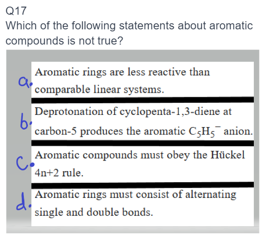 Q17
Which of the following statements about aromatic
compounds is not true?
Aromatic rings are less reactive than
comparable linear systems.
Deprotonation of cyclopenta-1,3-diene at
b
carbon-5 produces the aromatic C5H5 anion.
Aromatic compounds must obey the Hückel
4n+2 rule.
d. Aromatic rings must consist of alternating
single and double bonds.
