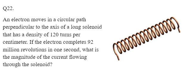 Q22.
An electron moves in a circular path
perpendicular to the axis of a long solenoid
that has a density of 120 turns per
centimeter. If the electron completes 92
million revolutions in one second, what is
the magnitude of the current flowing
through the solenoid?
mm
