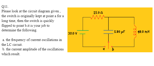 Q11.
Please look at the circuit diagram given,
the switch is originally kept at point a for a
long time, then the switch is quickly
flipped to point b.it is your job to
determine the following.
a. the frequency of current oscillations in
the LC circuit.
b. the current amplitude of the oscillations
which result.
30.0 V
15.0
5.80 μF
ele
48.0 mH
