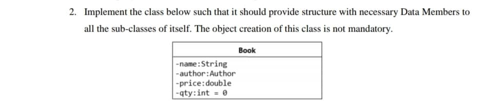 2. Implement the class below such that it should provide structure with necessary Data Members to
all the sub-classes of itself. The object creation of this class is not mandatory.
Book
-name:String
-author:Author
-price:double
-qty:int = 0
