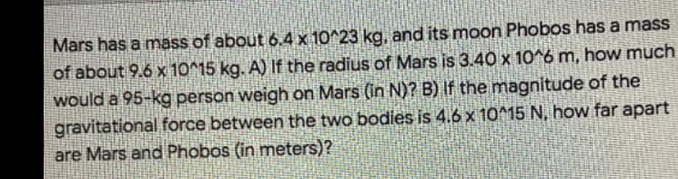 Mars has a mass of about 6.4 x 10^23 kg, and its moon Phobos has a mass
of about 9.6 x 10^15 kg. A) If the radius of Mars is 3.40 x 10^6 m, how much
would a 95-kg person weigh on Mars (in N)? B) If the magnitude of the
gravitational force between the two bodies is 4.6 x 10^15 N, how far apart
are Mars and Phobos (in meters)?
