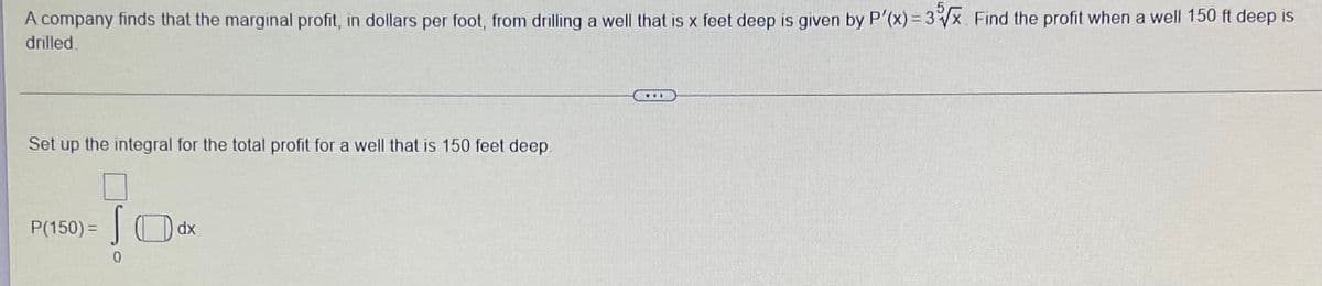 A company finds that the marginal profit, in dollars per foot, from drilling a well that is x feet deep is given by P'(x)=3x Find the profit when a well 150 ft deep is
drilled.
Set up the integral for the total profit for a well that is 150 feet deep.
P(150) =|
dx
0.
