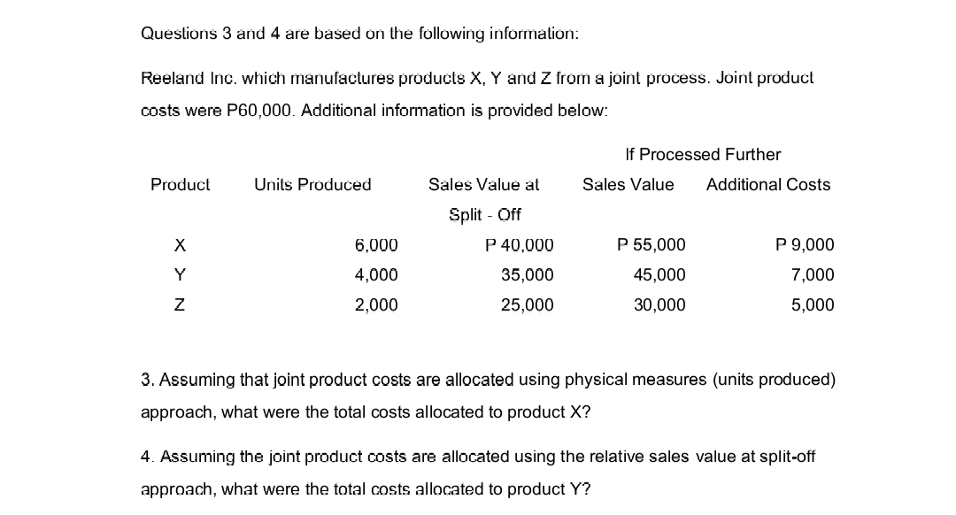 Questions 3 and 4 are based on the following information:
Reeland Inc. which manufactures products X, Y and Z from a joint process. Joint product
costs were P60,000. Additional information is provided below:
Product
X
Y
Z
Units Produced
6,000
4,000
2,000
Sales Value at
Split - Off
P 40,000
35,000
25,000
If Processed Further
Sales Value
P 55,000
45,000
30,000
Additional Costs
P 9,000
7,000
5,000
3. Assuming that joint product costs are allocated using physical measures (units produced)
approach, what were the total costs allocated to product X?
4. Assuming the joint product costs are allocated using the relative sales value at split-off
approach, what were the total costs allocated to product Y?