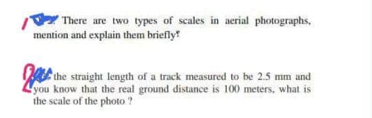 There are two types of scales in aerial photographs,
mention and explain them briefly
the straight length of a track measured to be 2.5 mm and
you know that the real ground distance is 100 meters, what is
the scale of the photo ?
