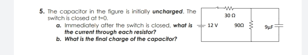 5. The capacitor in the figure is initially uncharged. The
switch is closed at t=0.
30 0
a. Immediately after the switch is closed, what is
the current through each resistor?
b. What is the final charge of the capacitor?
12 V
900
9µF
