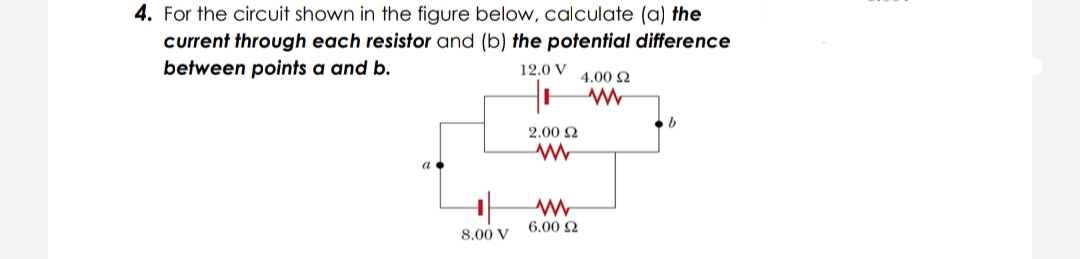 4. For the circuit shown in the figure below, calculate (a) the
current through each resistor and (b) the potential difference
between points a and b.
12.0 V
4.00 2
2.00 2
6.00 2
8.00 V
