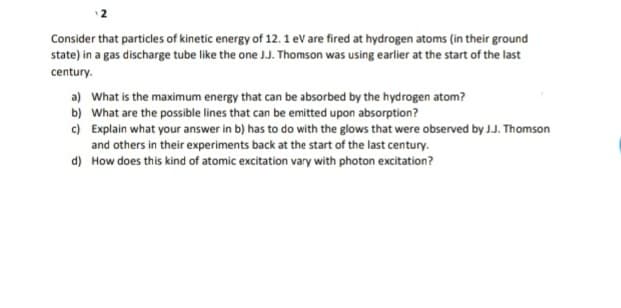 Consider that particles of kinetic energy of 12. 1 eV are fired at hydrogen atoms (in their ground
state) in a gas discharge tube like the one J.J. Thomson was using earlier at the start of the last
century.
a) What is the maximum energy that can be absorbed by the hydrogen atom?
b) What are the possible lines that can be emitted upon absorption?
c) Explain what your answer in b) has to do with the glows that were observed by J.J. Thomson
and others in their experiments back at the start of the last century.
d) How does this kind of atomic excitation vary with photon excitation?
