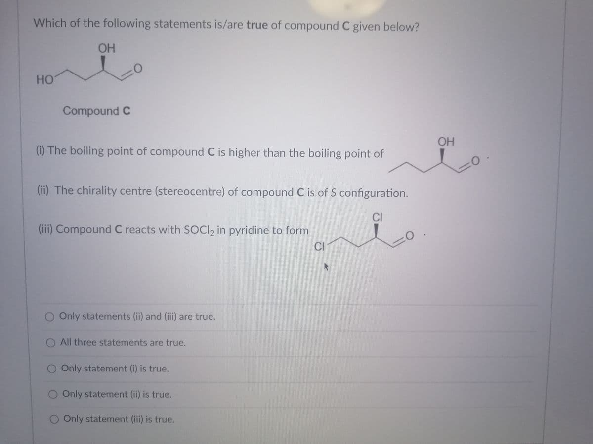 Which of the following statements is/are true of compound C given below?
OH
HO
Compound C
OH
(i) The boiling point of compound C is higher than the boiling point of
(ii) The chirality centre (stereocentre) of compound C is of S configuration.
CI
(iii) Compound C reacts with SOCI, in pyridine to form
CI
O Only statements (ii) and (iii) are true.
O All three statements are true.
O Only statement (i) is true.
O Only statement (ii) is true.
O Only statement (iii) is true.
