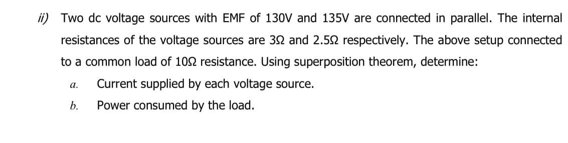 ii) Two dc voltage sources with EMF of 130V and 135V are connected in parallel. The internal
resistances of the voltage sources are 32 and 2.52 respectively. The above setup connected
to a common load of 102 resistance. Using superposition theorem, determine:
Current supplied by each voltage source.
Power consumed by the load.
a.
b.
