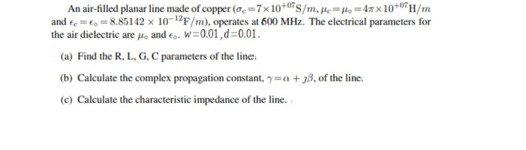 An air-filled planar line made of copper (oc=7x10+07S/m, He=Ho=47 x 10+07H/m
and ee =€, = 8.85142 x 10-12F/m), operates at 600 MHz. The electrical parameters for
the air dielectric are lo and eo. W=0.01,d=0.01.
(a) Find the R, L, G, C parameters of the line:
(b) Calculate the complex propagation constant, y=a+jB, of the line:
(c) Calculate the characteristic impedance of the line.,
