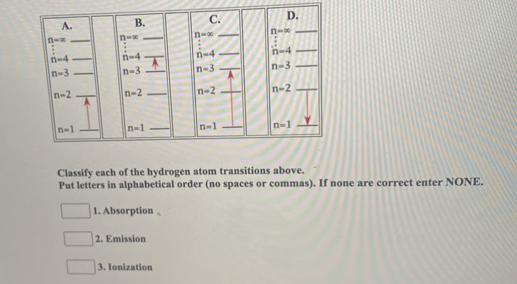 А.
В.
С.
D.
n=00
n=0
n-00
n=0
n-4
n=4
n=4
n-4
n-3
n-3
n=3
n=3
n-2
n-2
n-2
n-2
n-1
n-1
n=1
n=1
Classify each of the hydrogén atom transitions above.
Put letters in alphabetical order (no spaces or commas). If none are correct enter NONE.
1. Absorption
2. Emission
3. Ionization
