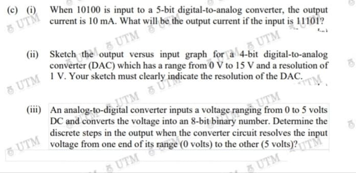 (с) ()
When 10100 is input to a 5-bit digital-to-analog converter, the output
current is 10 mA. What will be the output current if the input is 11101?
UTM
(ii) Sketch the output versus input graph for a 4-bit digital-to-analog
UTM
converter (DAC) which has a range from 0 V to 15 V and a resolution of
aUTM
1 V. Your sketch must clearly indicate the resolution of the DAC.
UTM
(iii) An analog-to-digital converter inputs a voltage ranging from 0 to 5 volts
"M
DC and converts the voltage into an 8-bit binary number. Determine the
discrete steps in the output when the converter circuit resolves the input
voltage from one end of its range (0 volts) to the other (5 volts)?TM
UTM
UTM
UTM
UTM
5UTM
