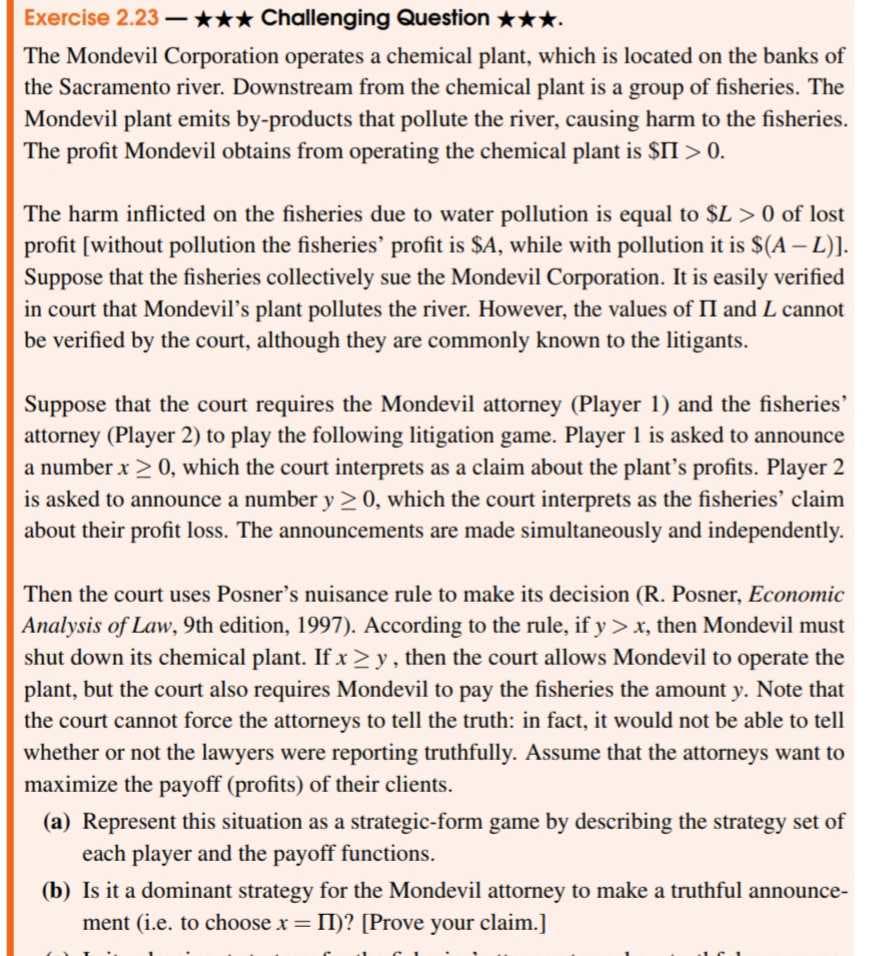 Exercise 2.23-✰✰✰ Challenging Question ★★★.
The Mondevil Corporation operates a chemical plant, which is located on the banks of
the Sacramento river. Downstream from the chemical plant is a group of fisheries. The
Mondevil plant emits by-products that pollute the river, causing harm to the fisheries.
The profit Mondevil obtains from operating the chemical plant is $II > 0.
The harm inflicted on the fisheries due to water pollution is equal to $L > 0 of lost
profit [without pollution the fisheries' profit is $A, while with pollution it is $(A - L)].
Suppose that the fisheries collectively sue the Mondevil Corporation. It is easily verified
in court that Mondevil's plant pollutes the river. However, the values of II and L cannot
be verified by the court, although they are commonly known to the litigants.
Suppose that the court requires the Mondevil attorney (Player 1) and the fisheries'
attorney (Player 2) to play the following litigation game. Player 1 is asked to announce
a number x > 0, which the court interprets as a claim about the plant's profits. Player 2
is asked to announce a number y ≥0, which the court interprets as the fisheries' claim
about their profit loss. The announcements are made simultaneously and independently.
Then the court uses Posner's nuisance rule to make its decision (R. Posner, Economic
Analysis of Law, 9th edition, 1997). According to the rule, if y> x, then Mondevil must
shut down its chemical plant. If xy, then the court allows Mondevil to operate the
plant, but the court also requires Mondevil to pay the fisheries the amount y. Note that
the court cannot force the attorneys to tell the truth: in fact, it would not be able to tell
whether or not the lawyers were reporting truthfully. Assume that the attorneys want to
maximize the payoff (profits) of their clients.
(a) Represent this situation as a strategic-form game by describing the strategy set of
each player and the payoff functions.
(b) Is it a dominant strategy for the Mondevil attorney to make a truthful announce-
ment (i.e. to choose x = II)? [Prove your claim.]