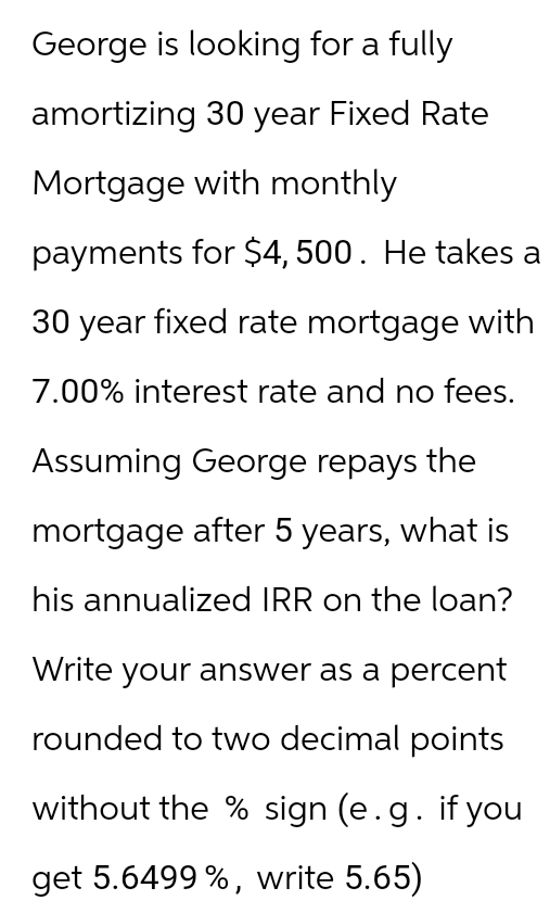 George is looking for a fully
amortizing 30 year Fixed Rate
Mortgage with monthly
payments for $4,500. He takes a
30 year fixed rate mortgage with
7.00% interest rate and no fees.
Assuming George repays the
mortgage after 5 years, what is
his annualized IRR on the loan?
Write your answer as a percent
rounded to two decimal points
without the % sign (e.g. if you
get 5.6499 %, write 5.65)