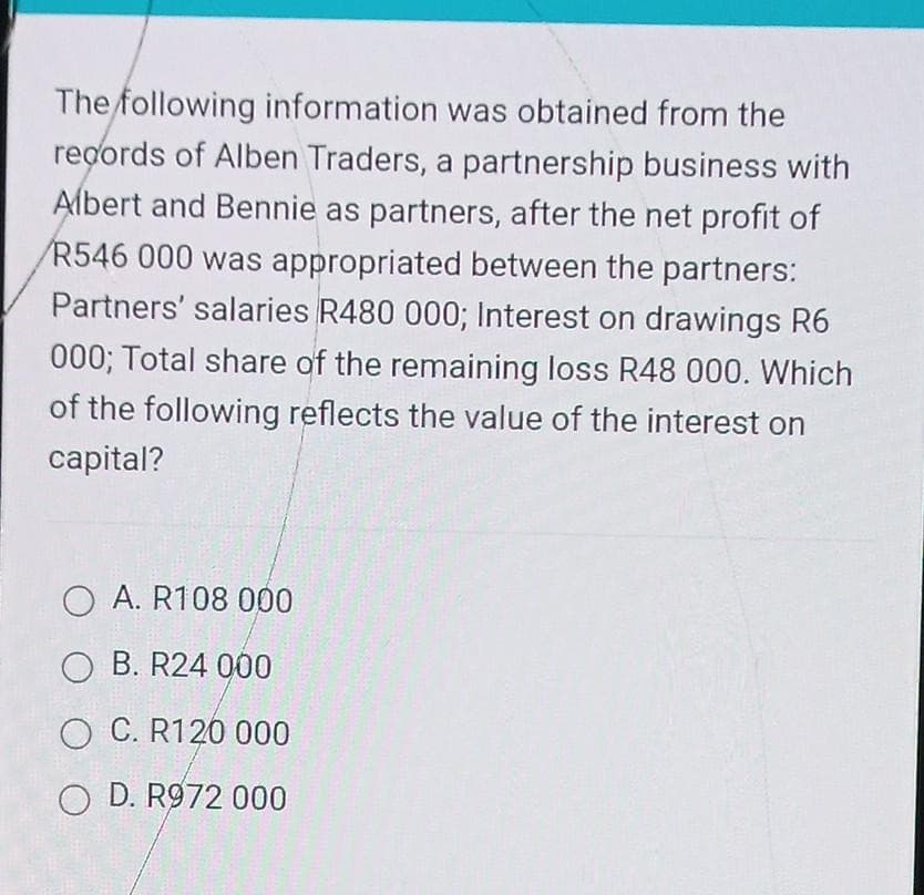 The following information was obtained from the
records of Alben Traders, a partnership business with
Albert and Bennie as partners, after the net profit of
/R546 000 was appropriated between the partners:
Partners' salaries R480 000; Interest on drawings R6
000; Total share of the remaining loss R48 000. Which
of the following reflects the value of the interest on
capital?
O A. R108 000
OB. R24 000
O C. R120 000
O D. R972 000