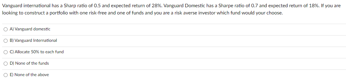 Vanguard international has a Sharp ratio of 0.5 and expected return of 28%. Vanguard Domestic has a Sharpe ratio of 0.7 and expected return of 18%. If you are
looking to construct a portfolio with one risk-free and one of funds and you are a risk averse investor which fund would your choose.
OA) Vanguard domestic
OB) Vanguard International
O C) Allocate 50% to each fund
OD) None of the funds
O E) None of the above