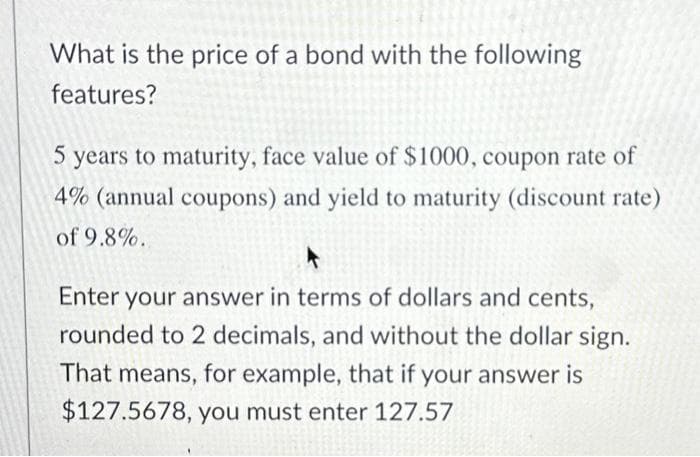 What is the price of a bond with the following
features?
5 years to maturity, face value of $1000, coupon rate of
4% (annual coupons) and yield to maturity (discount rate)
of 9.8%..
Enter your answer in terms of dollars and cents,
rounded to 2 decimals, and without the dollar sign.
That means, for example, that if your answer is
$127.5678, you must enter 127.57