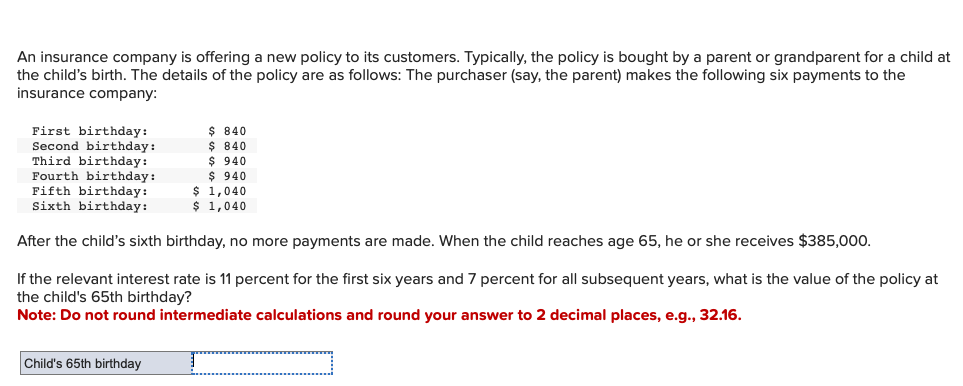 An insurance company is offering a new policy to its customers. Typically, the policy is bought by a parent or grandparent for a child at
the child's birth. The details of the policy are as follows: The purchaser (say, the parent) makes the following six payments to the
insurance company:
First birthday:
Second birthday:
Third birthday:
Fourth birthday:
Fifth birthday:
Sixth birthday:
After the child's sixth birthday, no more payments are made. When the child reaches age 65, he or she receives $385,000.
If the relevant interest rate is 11 percent for the first six years and 7 percent for all subsequent years, what is the value of the policy at
the child's 65th birthday?
Note: Do not round intermediate calculations and round your answer to 2 decimal places, e.g., 32.16.
Child's 65th birthday
$ 840
$ 840
$ 940
$ 940
$ 1,040
$ 1,040