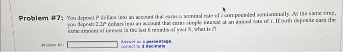 Problem #7: You deposit P dollars into an account that earns a nominal rate of i compounded semiannually. At the same time,
you deposit 2.2P dollars into an account that earns simple interest at an annual rate of i. If both deposits earn the
same amount of interest in the last 6 months of year 8, what is a
Problem #7:
Answer as a percentage,
correct to 2 decimals.