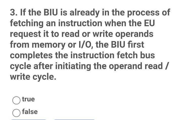 3. If the BIU is already in the process of
fetching an instruction when the EU
request it to read or write operands
from memory or I/O, the BIU first
completes the instruction fetch bus
cycle after initiating the operand read /
write cycle.
true
O false