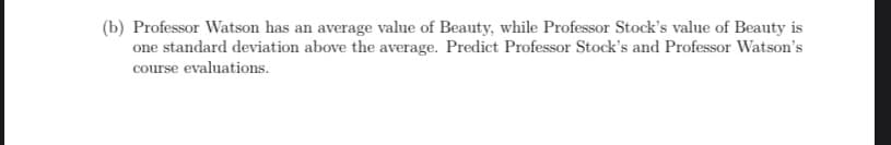 (b) Professor Watson has an average value of Beauty, while Professor Stock's value of Beauty is
one standard deviation above the average. Predict Professor Stock's and Professor Watson's
course evaluations.