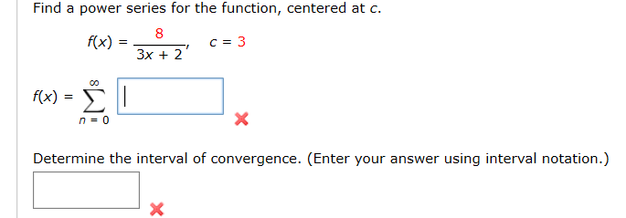 Find a power series for the function, centered at c.
f(x)
3x + 2'
f(x)
Σ
Determine the interval of convergence. (Enter your answer using interval notation.)
