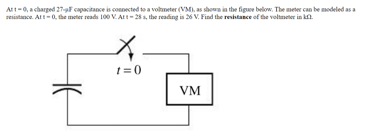 At t = 0, a charged 27-uF capacitance is connected to a voltmeter (VM), as shown in the figure below. The meter can be modeled as a
resistance. At t= 0, the meter reads 100 V. Att= 28 s, the reading is 26 V. Find the resistance of the voltmeter in k2.
t =0
VM
