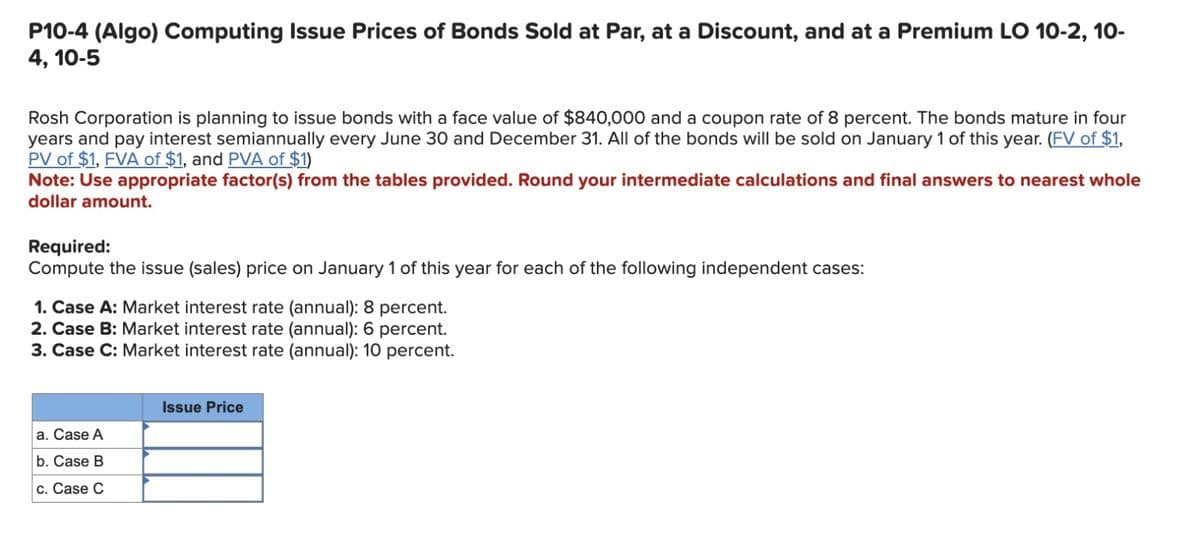 P10-4 (Algo) Computing Issue Prices of Bonds Sold at Par, at a Discount, and at a Premium LO 10-2, 10-
4, 10-5
Rosh Corporation is planning to issue bonds with a face value of $840,000 and a coupon rate of 8 percent. The bonds mature in four
years and pay interest semiannually every June 30 and December 31. All of the bonds will be sold on January 1 of this year. (FV of $1,
PV of $1, FVA of $1, and PVA of $1)
Note: Use appropriate factor(s) from the tables provided. Round your intermediate calculations and final answers to nearest whole
dollar amount.
Required:
Compute the issue (sales) price on January 1 of this year for each of the following independent cases:
1. Case A: Market interest rate (annual): 8 percent.
2. Case B: Market interest rate (annual): 6 percent.
3. Case C: Market interest rate (annual): 10 percent.
a. Case A
b. Case B
c. Case C
Issue Price