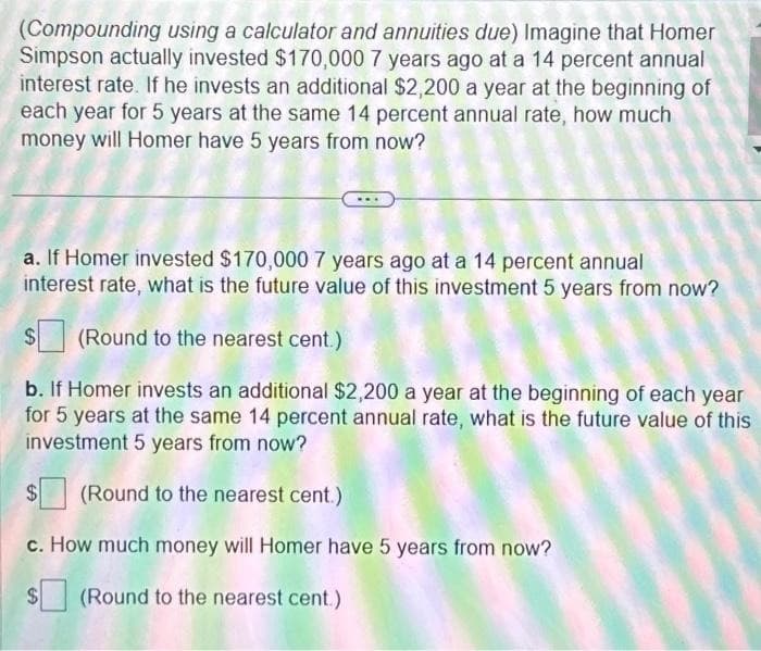 (Compounding using a calculator and annuities due) Imagine that Homer
Simpson actually invested $170,000 7 years ago at a 14 percent annual
interest rate. If he invests an additional $2,200 a year at the beginning of
each year for 5 years at the same 14 percent annual rate, how much
money will Homer have 5 years from now?
a. If Homer invested $170,000 7 years ago at a 14 percent annual
interest rate, what is the future value of this investment 5 years from now?
$(Round to the nearest cent.)
b. If Homer invests an additional $2,200 a year at the beginning of each year
for 5 years at the same 14 percent annual rate, what is the future value of this
investment 5 years from now?
$(Round to the nearest cent.)
c. How much money will Homer have 5 years from now?
(Round to the nearest cent.)