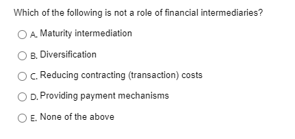 Which of the following is not a role of financial intermediaries?
O A. Maturity intermediation
B. Diversification
C. Reducing contracting (transaction) costs
D. Providing payment mechanisms
E, None of the above
