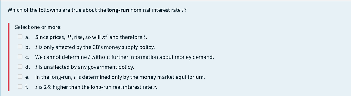 Which of the following are true about the long-run nominal interest rate i?
Select one or more:
а.
Since prices, P, rise, so will t° and therefore i.
b. i is only affected by the CB's money supply policy.
С.
We cannot determine i without further information about money demand.
d. i is unaffected by any government policy.
In the long-run, i is determined only by the money market equilibrium.
е.
f.
i is 2% higher than the long-run real interest rate r.
O O O O O
