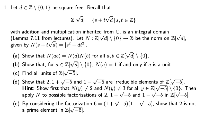 1. Let d€ Z\ {0, 1} be square-free. Recall that
Z[√] = {s+t√√ds,t € Z}
with addition and multiplication inherited from C, is an integral domain
(Lemma 7.11 from lectures). Let N: Z[√] \ {0} → Z be the norm on Z[√α],
given by N(s+t√√d) = |s² – dt²|.
-
(a) Show that N(ab) = N(a)N(b) for all a, b = Z[√] \ {0}.
(b) Show that, for a € Z[√d] \ {0}, N(a) = 1 if and only if a is a unit.
(c) Find all units of Z[√-5].
(d) Show that 2, 1+ √−5 and 1 - √-5 are irreducible elements of Z[√-5].
Hint: Show first that N(y) #2 and N(y) 3 for all y = Z[√−5] \ {0}. Then
apply N to possible factorisations of 2, 1+ √√-5 and 1 - √-5 in Z[√-5].
(e) By considering the factorization 6 = (1 + √−5)(1 − √−5), show that 2 is not
a prime element in Z[√-5].