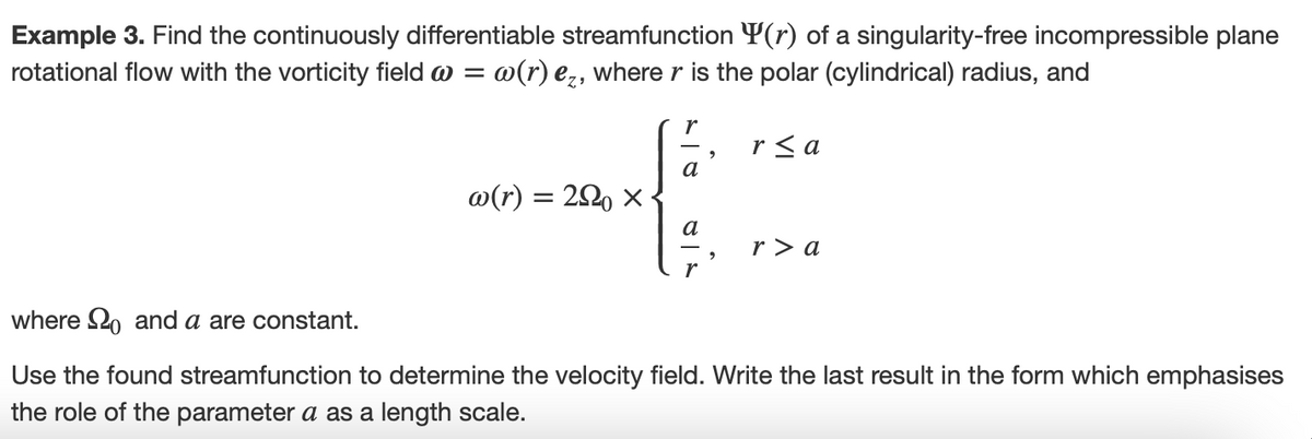 Example 3. Find the continuously differentiable streamfunction (r) of a singularity-free incompressible plane
rotational flow with the vorticity field = w(r) ez, where r is the polar (cylindrical) radius, and
w(r) = 290 ×
r
a
a
r
2
r≤a
r> a
where and a are constant.
Use the found streamfunction to determine the velocity field. Write the last result in the form which emphasises
the role of the parameter a as a length scale.