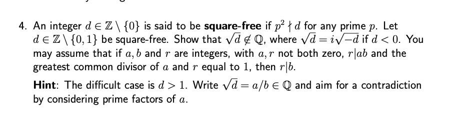 4. An integer dЄZ\ {0} is said to be square-free if p² | d for any prime p. Let
de Z\{0, 1} be square-free. Show that √√d & Q, where √d = i√√-d if d <0. You
may assume that if a, b and r are integers, with a, r not both zero, r❘ab and the
greatest common divisor of a and r equal to 1, then r|b.
Hint: The difficult case is d > 1. Write √d = a/b Є Q and aim for a contradiction
by considering prime factors of a.