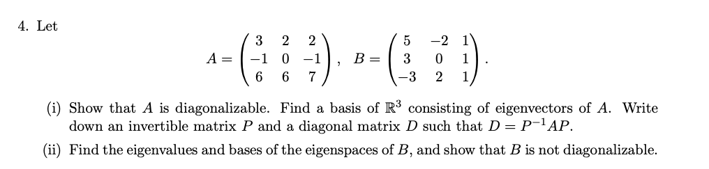 4. Let
A =
3
-1
6
2 2
0 −1
6 7
2
B =
5
3
-3
-2
2
1
1
1
.
(i) Show that A is diagonalizable. Find a basis of R³ consisting of eigenvectors of A. Write
down an invertible matrix P and a diagonal matrix D such that D = P-¹AP.
(ii) Find the eigenvalues and bases of the eigenspaces of B, and show that B is not diagonalizable.