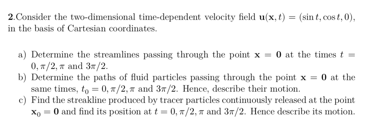 2. Consider the two-dimensional time-dependent velocity field u(x, t) = (sint, cost, 0),
in the basis of Cartesian coordinates.
a) Determine the streamlines passing through the point x = 0 at the times t =
0, π/2, π and 3π/2.
b) Determine the paths of fluid particles passing through the point x = 0 at the
same times, to = 0, π/2, 7 and 37/2. Hence, describe their motion.
ㅠ
c) Find the streakline produced by tracer particles continuously released at the point
xo = 0 and find its position at t = 0, π/2, π and 37/2. Hence describe its motion.