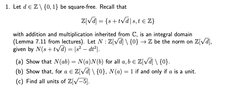 1. Let de Z\{0, 1} be square-free. Recall that
Z[√] = {s+t√ds,t = Z}
with addition and multiplication inherited from C, is an integral domain
(Lemma 7.11 from lectures). Let N: Z[√] \{0} → Z be the norm on Z[√d],
given by N(s+t√d) = |s² — dt²|.
-
(a) Show that N(ab) = N(a)N(b) for all a, b = Z[√] \ {0}.
(b) Show that, for a € Z[√d] \ {0}, N(a) = 1 if and only if a is a unit.
(c) Find all units of Z[√-5].