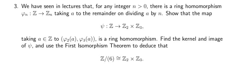 3. We have seen in lectures that, for any integer n > 0, there is a ring homomorphism
Yn: Z → Zn taking a to the remainder on dividing a by n. Show that the map
: Z→ Z2 × Z3,
taking a € Z to (42(a), 3(a)), is a ring homomorphism. Find the kernel and image
of , and use the First Isomorphism Theorem to deduce that
Z/(6) ≈ Z₂ X Z3.