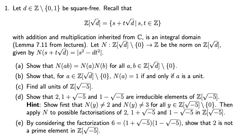 1. Let dЄ Z\{0,1} be square-free. Recall that
Z[√] = {s+tv
+t√d|s, t€ Z}
with addition and multiplication inherited from C, is an integral domain
(Lemma 7.11 from lectures). Let N: Z[√] \ {0} → Z be the norm on Z[√d],
given by N(s+t√d) = |s² – dt²|.
(a) Show that N(ab) = N(a)N(b) for all a, b = Z[√d] \ {0}.
(b) Show that, for a Є Z[√] \ {0}, N(a) = 1 if and only if a is a unit.
(c) Find all units of Z[√−5].
(d) Show that 2,1+ √√-5 and 1 - ✓-5 are irreducible elements of Z[√−5].
Hint: Show first that N(y) 2 and N(y) ± 3 for all y € Z[√−5]\{0}. Then
apply N to possible factorisations of 2, 1+ √-5 and 1 – √−5 in Z[√−5].
(e) By considering the factorization 6 = (1+√-5)(1-5), show that 2 is not
a prime element in Z[5].