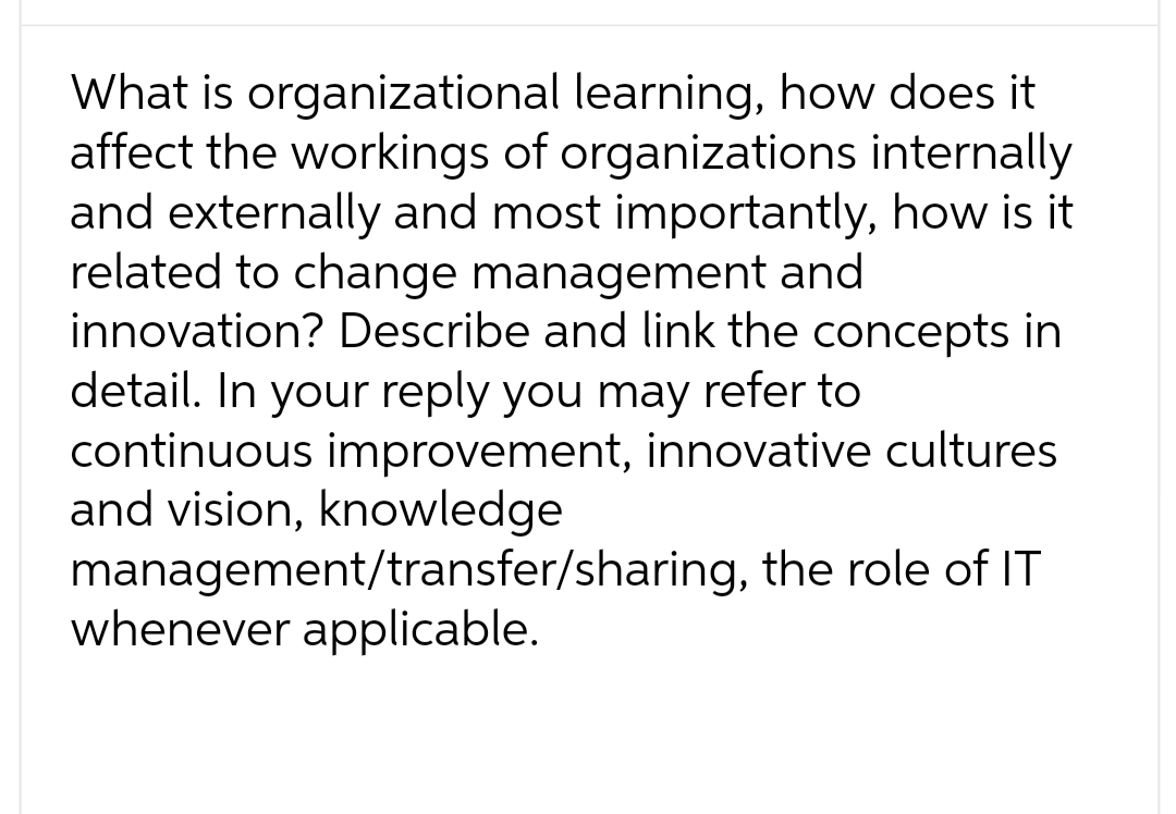 What is organizational learning, how does it
affect the workings of organizations internally
and externally and most importantly, how is it
related to change management and
innovation? Describe and link the concepts in
detail. In your reply you may refer to
continuous improvement, innovative cultures
and vision, knowledge
management/transfer/sharing, the role of IT
whenever applicable.