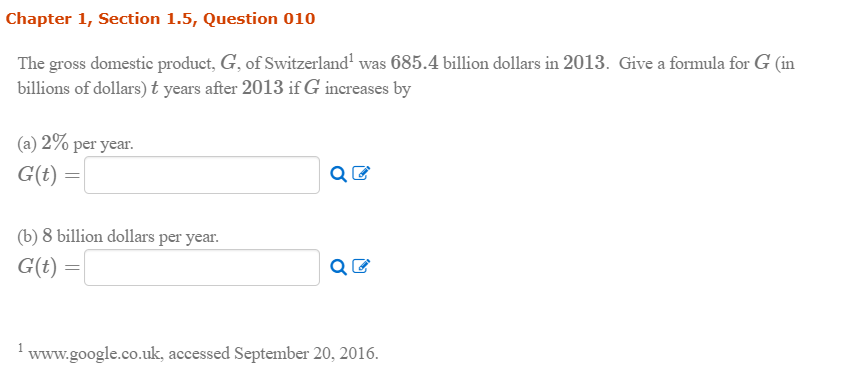 The gross domestic product, G, of Switzerland' was 685.4 billion dollars in 2013. Give a formula for G (in
billions of dollars) t years after 2013 if G increases by
(a) 2% per year.
G(t) =
(b) 8 billion dollars per year.
G(t) =
