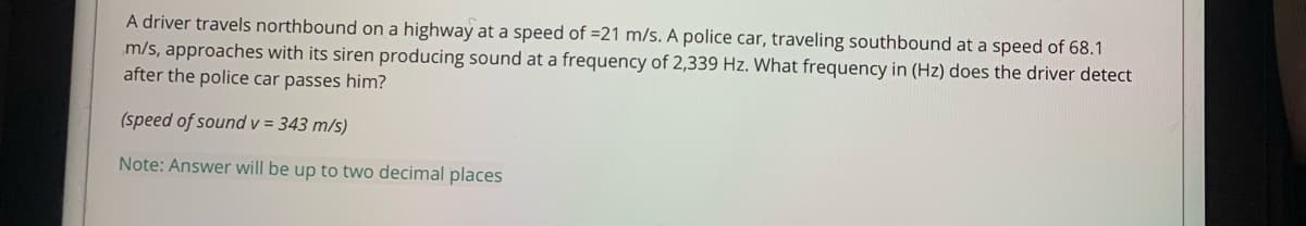 A driver travels northbound on a highway at a speed of =21 m/s. A police car, traveling southbound at a speed of 68.1
m/s, approaches with its siren producing sound at a frequency of 2,339 Hz. What frequency in (Hz) does the driver detect
after the police car passes him?
(speed of sound v = 343 m/s)
Note: Answer will be up to two decimal places
