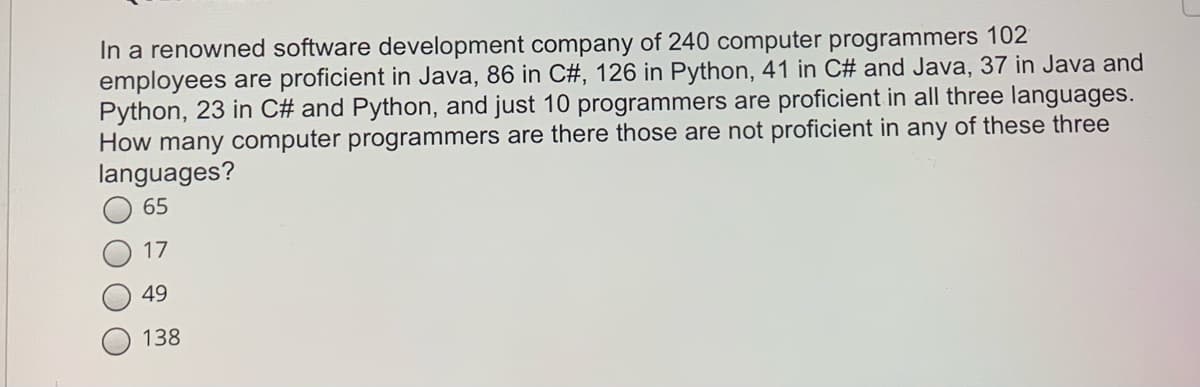 In a renowned software development company of 240 computer programmers 102
employees are proficient in Java, 86 in C#, 126 in Python, 41 in C# and Java, 37 in Java and
Python, 23 in C# and Python, and just 10 programmers are proficient in all three languages.
How many computer programmers are there those are not proficient in any of these three
languages?
65
17
49
138
O O
