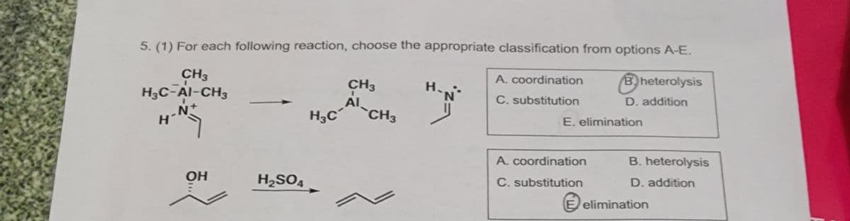 5. (1) For each following reaction, choose the appropriate classification from options A-E.
CH3
H₂C-AI-CH3
N+
н'
OH
H₂SO4
CH3
A-CH3
H3C CH3
H
A. coordination
C. substitution
Bheterolysis
D. addition
E. elimination
A. coordination
C. substitution
B. heterolysis
D. addition
E elimination