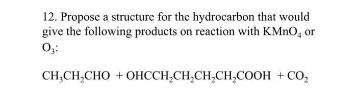 12. Propose a structure for the hydrocarbon that would
give the following products on reaction with KMnO4 or
03:
CH,CH,CHO +OHCCH,CH,CH,CH,COOH +CO,