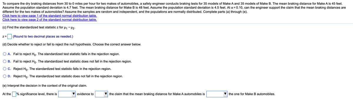 To compare the dry braking distances from 30 to 0 miles per hour for two makes of automobiles, a safety engineer conducts braking tests for 35 models of Make A and 35 models of Make B. The mean braking distance for Make A is 45 feet.
Assume the population standard deviation is 4.7 feet. The mean braking distance for Make B is 48 feet. Assume the population standard deviation is 4.5 feet. At a = 0.10, can the engineer support the claim that the mean braking distances are
different for the two makes of automobiles? Assume the samples are random and independent, and the populations are normally distributed. Complete parts (a) through (e).
Click here to view page 1 of the standard normal distribution table.
Click here to view page 2 of the standard normal distribution table.
(c) Find the standardized test statistic z for µj - µ2.
Z=
(Round to two decimal places as needed.)
(d) Decide whether to reject or fail to reject the null hypothesis. Choose the correct answer below.
A. Fail to reject Ho. The standardized test statistic falls in the rejection region.
B. Fail to reject Ho. The standardized test statistic does not fall in the rejection region.
C. Reject Ho. The standardized test statistic falls in the rejection region.
O D. Reject Ho. The standardized test statistic does not fall in the rejection region.
(e) Interpret the decision in the context of the original claim.
At the % significance level, there is
evidence to
the claim that the mean braking distance for Make A automobiles is
the one for Make B automobiles.
