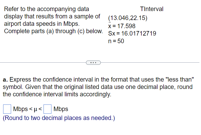Refer to the accompanying data
display that results from a sample of
airport data speeds in Mbps.
Complete parts (a) through (c) below.
TInterval
(13.046,22.15)
x = 17.598
Sx 16.01712719
n = 50
a. Express the confidence interval in the format that uses the "less than"
symbol. Given that the original listed data use one decimal place, round
the confidence interval limits accordingly.
Mbps<μ< Mbps
(Round to two decimal places as needed.)