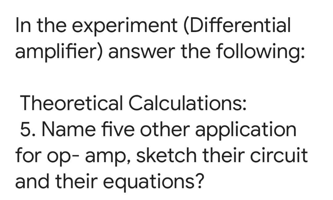In the experiment (Differential
amplifier) answer the following:
Theoretical Calculations:
5. Name five other application
for op- amp, sketch their circuit
and their equations?
